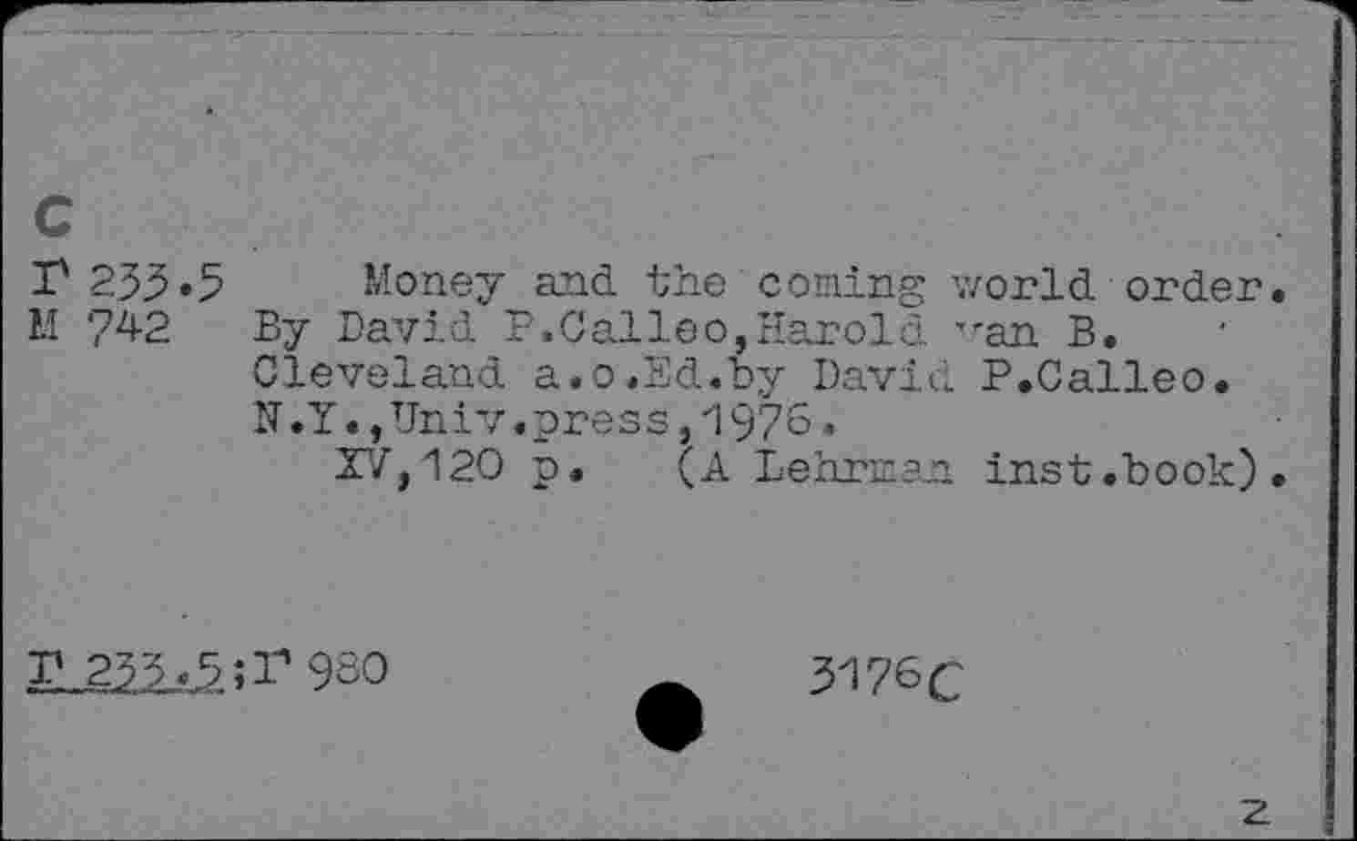 ﻿c
P 235*5 Money and the coming world order.
II 742 By David P.Calleo,Harold 'ran B. Cleveland a.o.Ed.by David P.Calleo. U.Y.,Univ.press, 1976.
XV,120 p. (A Lehrman inst.book).
P 233*5 ;P 9S0
3176 c
z